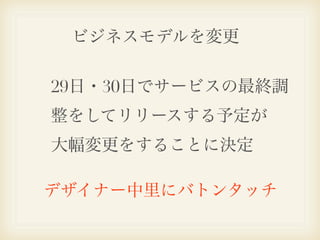 ビジネスモデルを変更

29日・30日でサービスの最終調
整をしてリリースする予定が
大幅変更をすることに決定

デザイナー中里にバトンタッチ
 