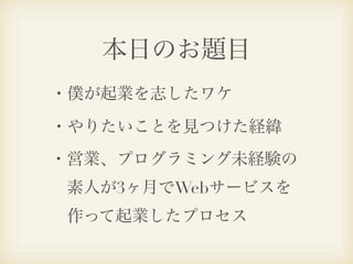 本日のお題目
・僕が起業を志したワケ

・やりたいことを見つけた経緯
・営業、プログラミング未経験の
 素人が3ヶ月でWebサービスを
 作って起業したプロセス
 