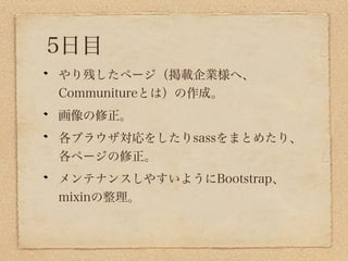 5日目
やり残したページ（掲載企業様へ、
Communitureとは）の作成。
画像の修正。
各ブラウザ対応をしたりsassをまとめたり、
各ページの修正。
メンテナンスしやすいようにBootstrap、
mixinの整理。
 