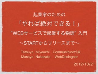 起業家のための

「やれば絶対できる！」
WEBサービスで起業する物語 入門

 ∼STARTからリリースまで∼
 Tatsuya Miyauchi Communiture代表
 Masaya Nakazato WebDesingner

                           2012/10/21
 