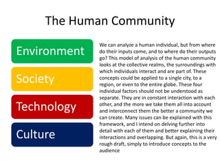 We can analyze a human individual, but from where do their inputs come, and to where do their outputs go? This model of analysis of the human community looks at the collective realms, the surroundings with which individuals interact and are part of. These concepts could be applied to a single city, to a region, or even to the entire globe. These four individual factors should not be understood as separate. They are in constant interaction with each other, and the more we take them all into account and interconnect them the better a community we can create. Many issues can be explained with this framework, and I intend on delving further into detail with each of them and better explaining their interactions and overlapping. But again, this is a very rough draft, simply to introduce concepts to the audience The Human Community 