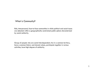 Rich, interpersonal, face-to-face communities in which political and social issues are debated within a geographically constrained public sphere characterized by social solidarity. Group of people who are social interdependent, live in a common territory, have a common history and shared values, participate together in various activities, have high degree of solidarity. What is Community? 