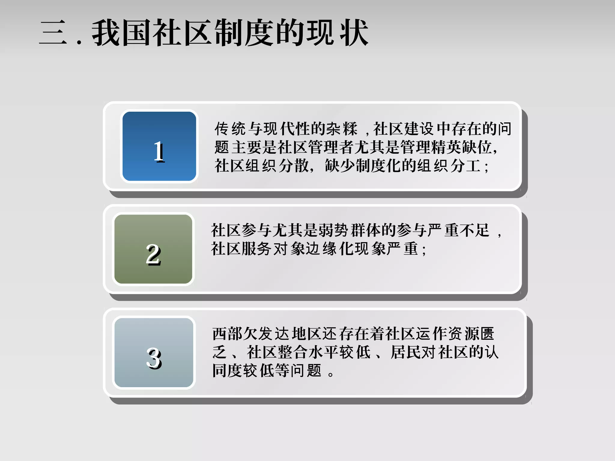 三 . 我国社区制度的 状现
11
与 代性的 糅传统 现 杂 , 社区建 中存在的设 问
主要是社区管理者尤其是管理精英缺位，题
社区 分散，缺少制度化的 分工组织 组织 ;
22
社区参与尤其是弱 群体的参与 重不足势 严 ,
社区服 象 化 象 重务对 边缘 现 严 ;
33
西部欠 地区 存在着社区 作 源发达 还 运 资 匮
乏 、社区整合水平 低 、居民 社区的较 对 认
同度 低等 。较 问题
 