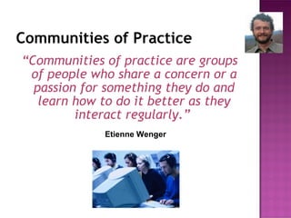 Communities of Practice “ Communities of practice are groups of people who share a concern or a passion for something they do and learn how to do it better as they interact regularly.”   Etienne Wenger 
