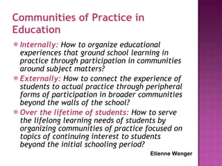 Communities of Practice in Education Internally:  How to organize educational experiences that ground school learning in practice through participation in communities around subject matters?  Externally:  How to connect the experience of students to actual practice through peripheral forms of participation in broader communities beyond the walls of the school?  Over the lifetime of students:  How to serve the lifelong learning needs of students by organizing communities of practice focused on topics of continuing interest to students beyond the initial schooling period?  Etienne Wenger 