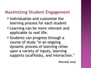 Maximizing Student Engagement Individualize and customize the learning process for each student Learning can be more relevant and applicable to real life. Students can progress through a course of study "in an ongoing dynamic process of learning relies upon a variety of inputs, learning supports (scaffolds), and interaction." (Reynard,  2003) 
