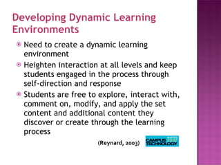 Developing Dynamic Learning Environments Need to create a dynamic learning environment Heighten interaction at all levels and keep students engaged in the process through self-direction and response Students are free to explore, interact with, comment on, modify, and apply the set content and additional content they discover or create through the learning process (Reynard,  2003) 