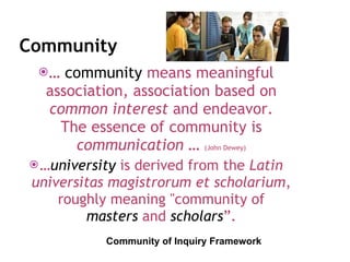 Community …  community  means meaningful association, association based on common interest  and endeavor. The essence of community is communication  …  (John Dewey) … university   is derived from the  Latin universitas magistrorum et scholarium , roughly meaning "community of  masters   and  scholars ”. Community of Inquiry Framework 