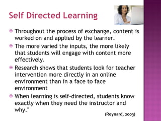 Self Directed Learning Throughout the process of exchange, content is worked on and applied by the learner.  The more varied the inputs, the more likely that students will engage with content more effectively.  Research shows that students look for teacher intervention more directly in an online environment than in a face to face environment When learning is self-directed, students know exactly when they need the instructor and why." (Reynard,  2003) 