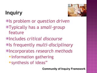 Inquiry Is problem or  question driven Typically has a  small-group  feature Includes  critical discourse Is frequently  multi-disciplinary Incorporates  research methods information gathering  synthesis of ideas” Community of Inquiry Framework 