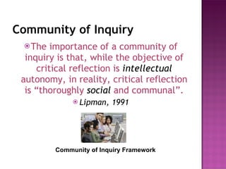 Community of Inquiry The importance of a community of inquiry is that, while the objective of critical reflection is  intellectual   autonomy, in reality, critical reflection is “thoroughly  social   and communal”. Lipman, 1991 Community of Inquiry Framework 