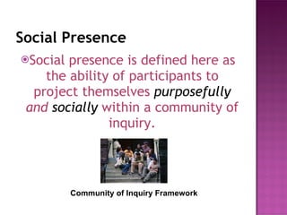 Social Presence Social presence is defined here as the ability of participants to project themselves  purposefully  and  socially   within a community of inquiry. Community of Inquiry Framework 