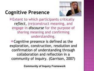 Cognitive Presence Extent to which participants critically  reflect ,  (re)construct meaning, and engage in  discourse   for the purpose of sharing meaning and confirming understanding. Cognitive presence is defined as the exploration, construction, resolution and confirmation of understanding through collaboration and reflection in a community of inquiry. (Garrison, 2007) Community of Inquiry Framework 