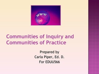 Communities of Inquiry and Communities of Practice Prepared by Carla Piper, Ed. D. For EDUU566 