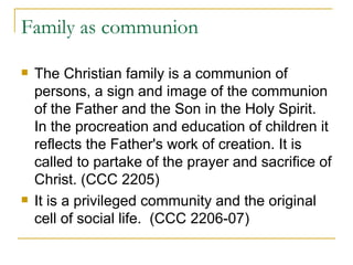 Family as communion The Christian family is a communion of persons, a sign and image of the communion of the Father and the Son in the Holy Spirit. In the procreation and education of children it reflects the Father's work of creation. It is called to partake of the prayer and sacrifice of Christ. (CCC 2205) It is a privileged community and the original cell of social life.  (CCC 2206-07) 