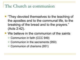 The Church as communion “ They devoted themselves to the teaching of the apostles and to the communal life, to the breaking of the bread and to the prayers.” (Acts 2:42). We believe in the communion of the saints Communion in faith (CCC 949) Communion in the sacraments (950) Communion of charisms (951) 