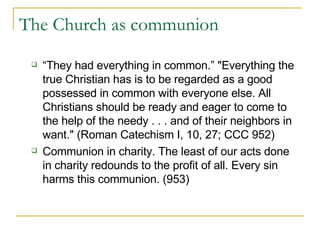 The Church as communion “They had everything in common.” "Everything the true Christian has is to be regarded as a good possessed in common with everyone else. All Christians should be ready and eager to come to the help of the needy . . . and of their neighbors in want." (Roman Catechism I, 10, 27; CCC 952) Communion in charity. The least of our acts done in charity redounds to the profit of all. Every sin harms this communion. (953) 
