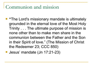Communion and mission “ The Lord's missionary mandate is ultimately grounded in the eternal love of the Most Holy Trinity . . . The ultimate purpose of mission is none other than to make men share in the communion between the Father and the Son in their Spirit of love.” (The Mission of Christ the Redeemer 23; CCC 850) Jesus’ mandate (Jn 17:21-23) 