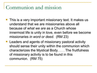 Communion and mission This is a very important missionary text. It makes us understand that we are missionaries above all because of  what we are  as a Church whose innermost life is unity in love, even before we become missionaries  in word or deed .  (RM 23) Leaders and agents of missionary pastoral activity should sense their unity within the communion which characterizes the Mystical Body. . . . The fruitfulness of missionary activity is to be found in this communion.  (RM 75) 