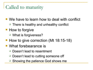 Called to maturity We have to learn how to deal with conflict There is healthy and unhealthy conflict How to forgive What is forgiveness? How to give correction (Mt 18:15-18) What forebearance is Doesn’t lead to resentment Doesn’t lead to cutting someone off Showing the patience God shows me 