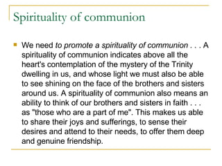 Spirituality of communion We need  to promote a spirituality of communion . .  . A spirituality of communion indicates above all the heart's contemplation of the mystery of the Trinity dwelling in us, and whose light we must also be able to see shining on the face of the brothers and sisters around us. A spirituality of communion also means an ability to think of our brothers and sisters in faith . . . as "those who are a part of me". This makes us able to share their joys and sufferings, to sense their desires and attend to their needs, to offer them deep and genuine friendship.  