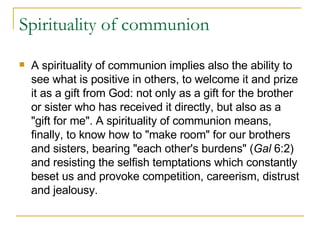 Spirituality of communion A spirituality of communion implies also the ability to see what is positive in others, to welcome it and prize it as a gift from God: not only as a gift for the brother or sister who has received it directly, but also as a "gift for me". A spirituality of communion means, finally, to know how to "make room" for our brothers and sisters, bearing "each other's burdens" ( Gal  6:2) and resisting the selfish temptations which constantly beset us and provoke competition, careerism, distrust and jealousy. 