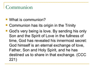 Communion What is communion? Communion has its origin in the Trinity God's very being is love. By sending his only Son and the Spirit of Love in the fullness of time, God has revealed his innermost secret: God himself is an eternal exchange of love, Father, Son and Holy Spirit, and he has destined us to share in that exchange. (CCC 221) 