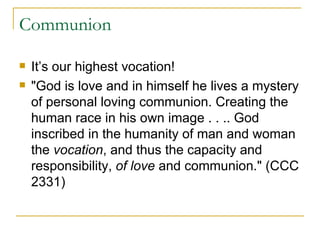 Communion It’s our highest vocation! "God is love and in himself he lives a mystery of personal loving communion. Creating the human race in his own image . . .. God inscribed in the humanity of man and woman the  vocation , and thus the capacity and responsibility,  of love  and communion." (CCC 2331) 