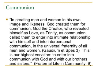 Communion “ In creating man and woman in his own image and likeness, God created them for communion. God the Creator, who revealed himself as Love, as Trinity, as communion, called them to enter into intimate relationship with himself and into interpersonal communion, in the universal fraternity of all men and women. (Gaudium et Spes 3)  This is our highest vocation: to enter into communion with God and with our brothers and sisters.”  (Fraternal Life in Community, 9) 
