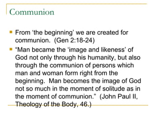 Communion From ‘the beginning’ we are created for communion.  (Gen 2:18-24) “Man became the ‘image and likeness’ of God not only through his humanity, but also through the communion of persons which man and woman form right from the beginning.  Man becomes the image of God not so much in the moment of solitude as in the moment of communion.”  (John Paul II, Theology of the Body, 46.) 