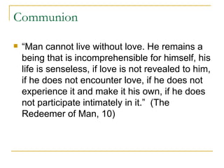 Communion “Man cannot live without love. He remains a being that is incomprehensible for himself, his life is senseless, if love is not revealed to him, if he does not encounter love, if he does not experience it and make it his own, if he does not participate intimately in it.”  (The Redeemer of Man, 10) 