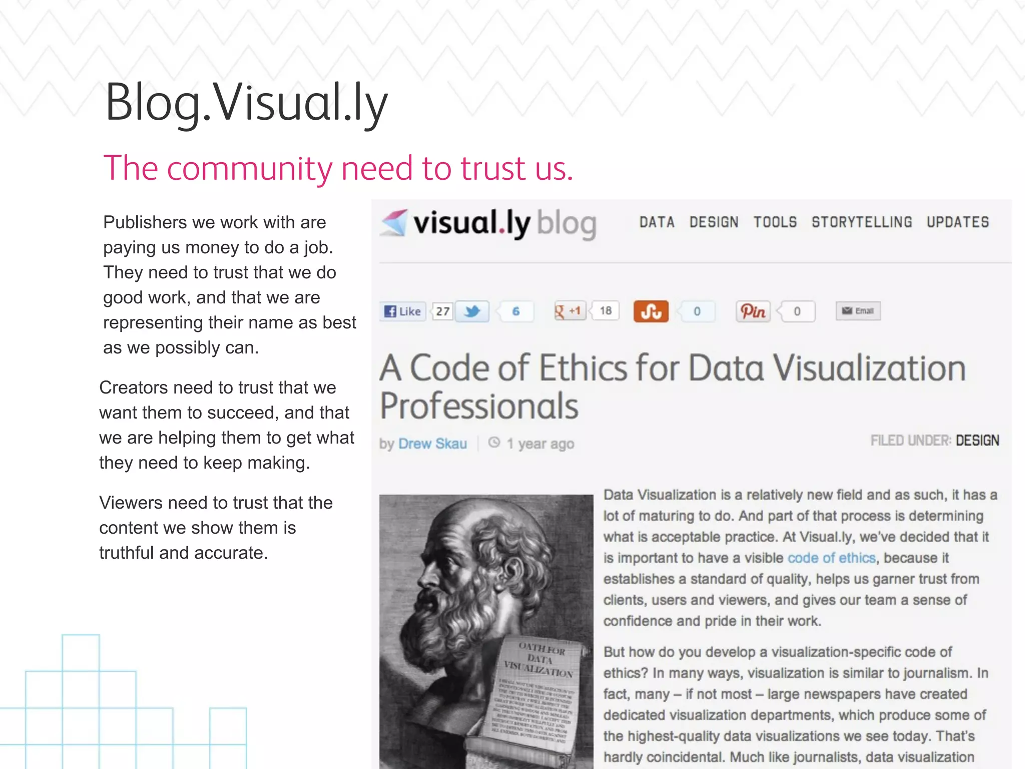 Blog.Visual.ly
The community need to trust us.
Publishers we work with are
paying us money to do a job.
They need to trust that we do
good work, and that we are
representing their name as best
as we possibly can.

Creators need to trust that we
want them to succeed, and that
we are helping them to get what
they need to keep making.

Viewers need to trust that the
content we show them is
truthful and accurate.
 