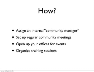 How?
• Assign an internal “community manager”
• Set up regular community meetings
• Open up your ofﬁces for events
• Organize training sessions
Sunday 22 September 13
 
