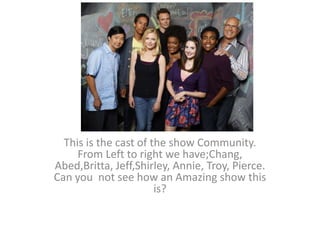 This is the cast of the show Community.
From Left to right we have;Chang,
Abed,Britta, Jeff,Shirley, Annie, Troy, Pierce.
Can you not see how an Amazing show this
is?
 