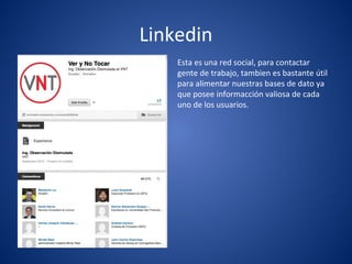 Linkedin
Esta es una red social, para contactar
gente de trabajo, tambien es bastante útil
para alimentar nuestras bases de dato ya
que posee informacción valiosa de cada
uno de los usuarios.
 