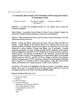 Bahrain Medical Bulletin, Vol.24, No.1, March 2002
A Community Based Study of the Morbidity Profile among the Elderly
in Chandigarh, India
HM Swami, MD* Vikas Bhatia, MBBS** Rekha Dutt, MBBS***
SPS Bhatia****
Objective: To study the morbidity pattern of the elderly and to assess the
treatment modalities.
Study Design: Community based, House to House, Cross sectional, Sample size
selected by stratified random technique. Urban areas of Chandigarh.
Subjects: Three hundred and sixty two persons aged 65 years and above, 313 from
urban and 49 from rural area.
Results: Among 362 elderly registered in the study, 153 were males and 209 were
females. A large number of the subjects (89%) were suffering from at least one
medical problem. Morbidity among rural subjects was observed to be less when
compared to urban subjects. Females had higher rate of morbidity. Common
presenting symptoms were pain/ swelling of joints (36.5%), limitation of movements
(20.2%), indigestion/ heartburn (17.7%), backache (17.4%) and excessive tiredness.
Medical history and physical examination by the physician revealed that most
common diseases in order of the magnitude were hypertension (58%), osteoarthritis
(50.55%),cataract (18.51%), gastritis (17.67%), deafness (13.53%) and diabetes
mellitus/ hyperglycemia (12.15%). Anaemia (estimated by Haemoglobin estimation
below 12 gm%) was recorded in 68.2% of the subjects. Study also observed that
elderly with ailments were taking treatment in 68% of the conditions.
Conclusion: The study has highlighted the high prevalence of morbidity among
elderly. Thus, there is an urgent need to develop geriatric health care services in
developing countries on the basis of existing morbidity profile.
Bahrain Med Bull 2002;24(1):13-16.
---------------------------------------------------------------------------------------
* Professor & Head
** Reader
*** Senior Resident
**** Lecturer (Statistics)
Department of Community Medicine
Government Medical College
College Building, Sector 32-A
Chandigarh
India
 