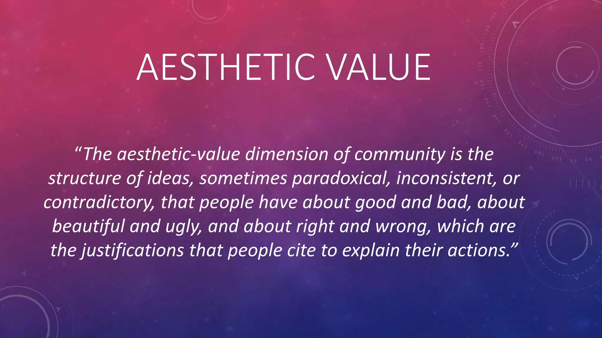 AESTHETIC VALUE
“The aesthetic-value dimension of community is the
structure of ideas, sometimes paradoxical, inconsistent, or
contradictory, that people have about good and bad, about
beautiful and ugly, and about right and wrong, which are
the justifications that people cite to explain their actions.”
 