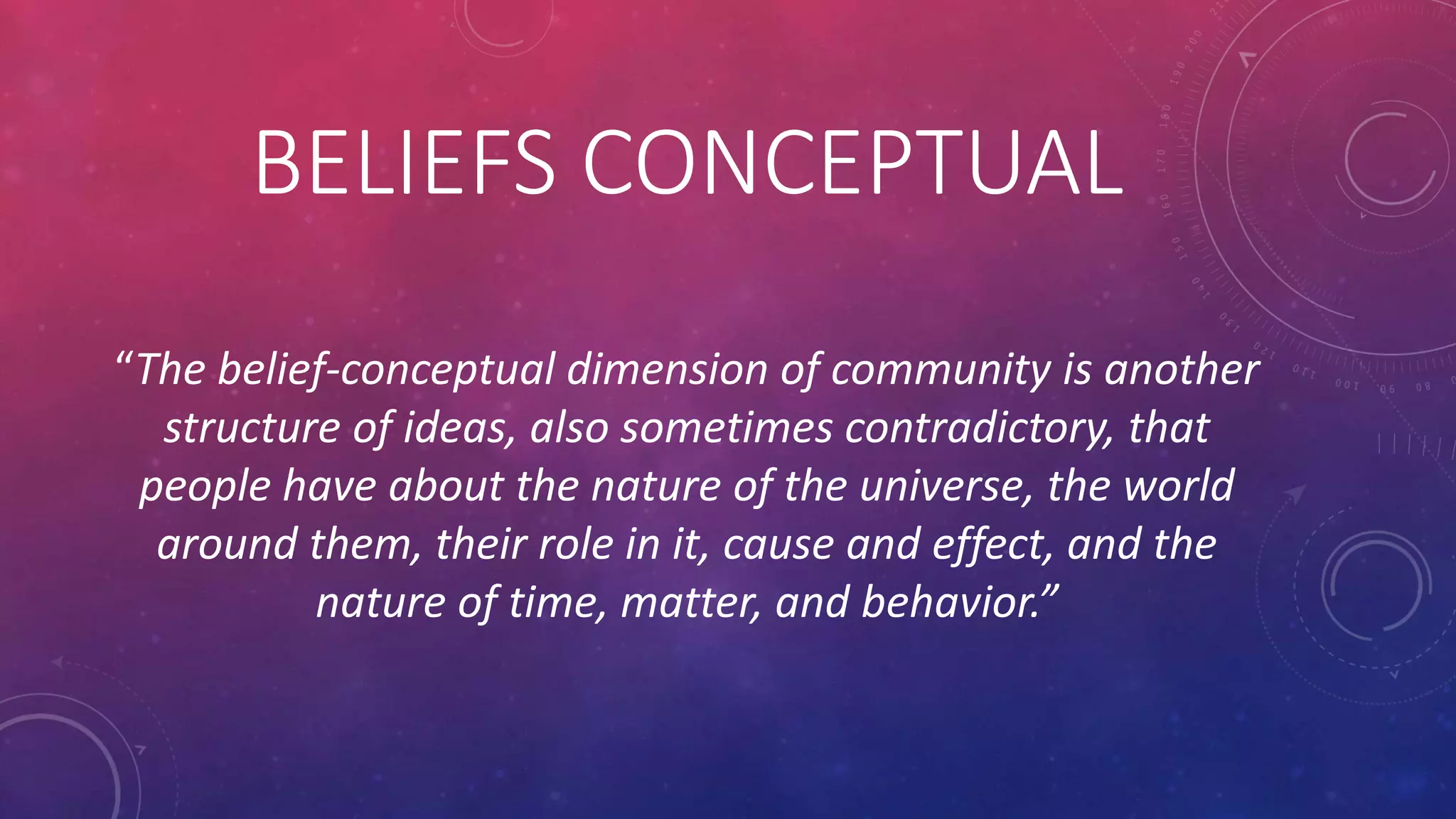 BELIEFS CONCEPTUAL
“The belief-conceptual dimension of community is another
structure of ideas, also sometimes contradictory, that
people have about the nature of the universe, the world
around them, their role in it, cause and effect, and the
nature of time, matter, and behavior.”
 