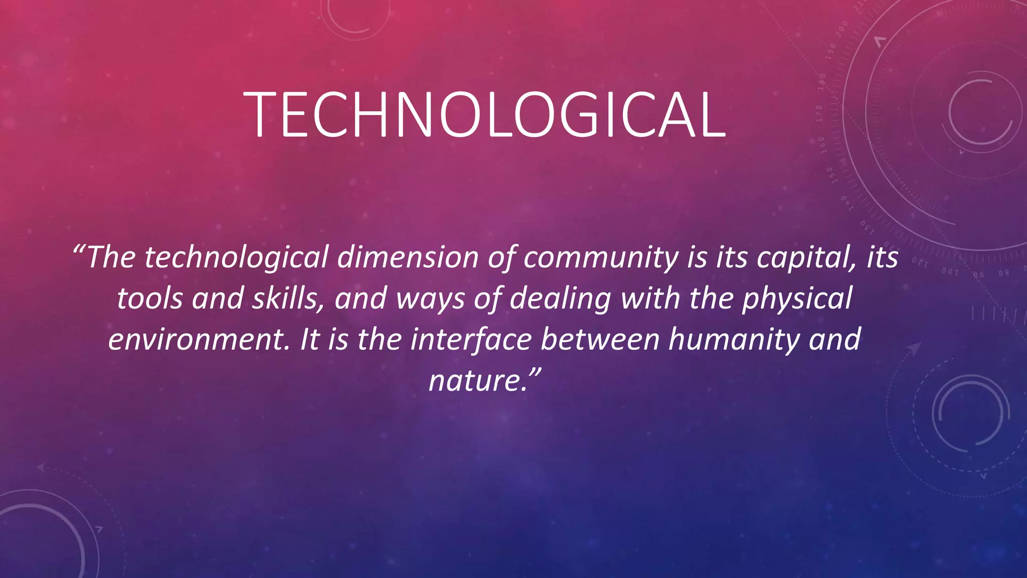 TECHNOLOGICAL
“The technological dimension of community is its capital, its
tools and skills, and ways of dealing with the physical
environment. It is the interface between humanity and
nature.”
 