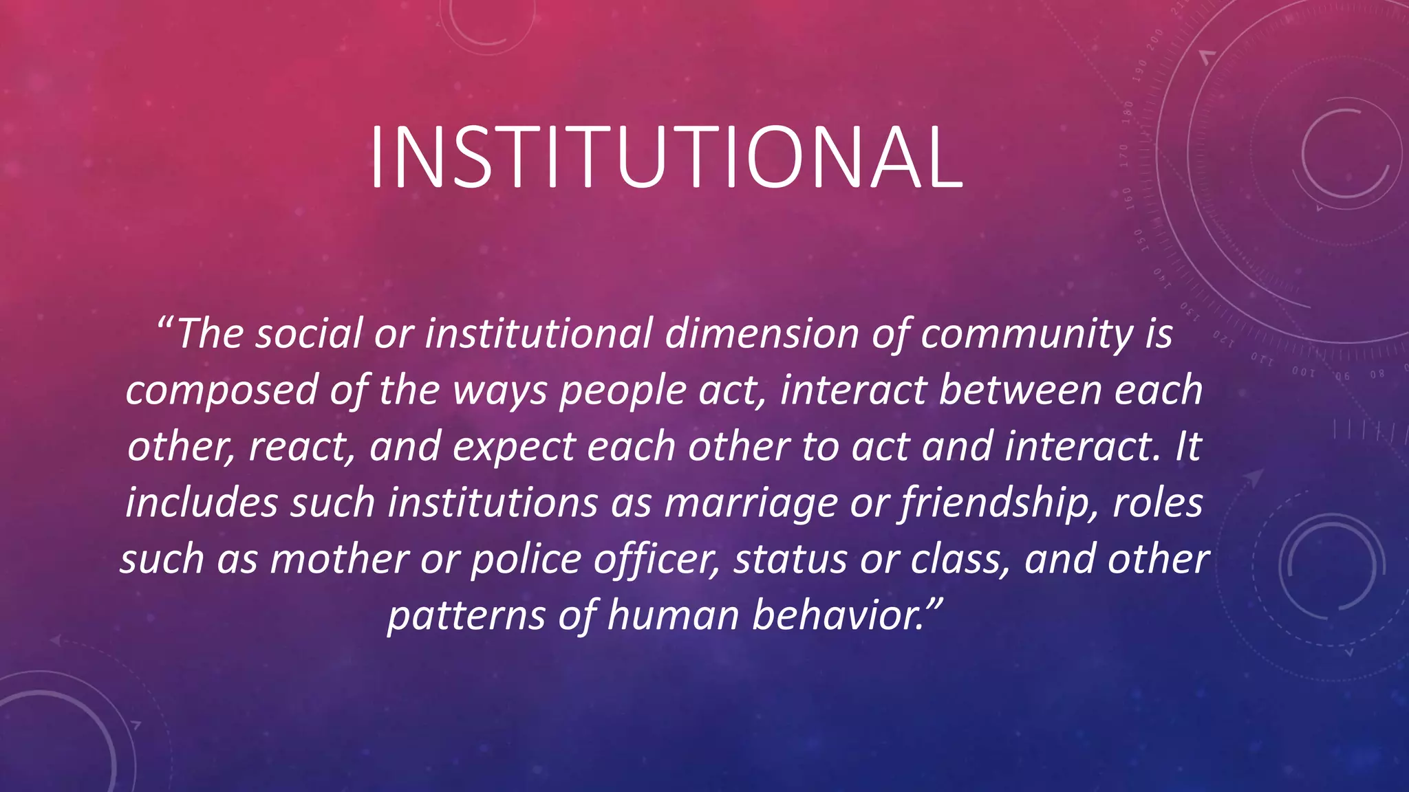 INSTITUTIONAL
“The social or institutional dimension of community is
composed of the ways people act, interact between each
other, react, and expect each other to act and interact. It
includes such institutions as marriage or friendship, roles
such as mother or police officer, status or class, and other
patterns of human behavior.”
 