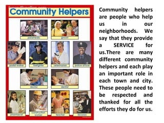 Community helpers
are people who help
us in our
neighborhoods. We
say that they provide
a SERVICE for
us.There are many
different community
helpers and each play
an important role in
each town and city.
These people need to
be respected and
thanked for all the
efforts they do for us.
 