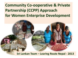 Community Co-ooperative & Private
Partnership (CCPP) Approach
for Women Enterprise Development
Sri Lankan Team – Learing Route Nepal - 2013
 
