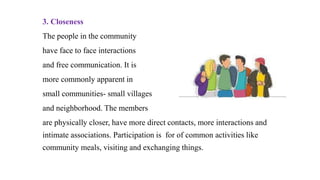 3. Closeness
The people in the community
have face to face interactions
and free communication. It is
more commonly apparent in
small communities- small villages
and neighborhood. The members
are physically closer, have more direct contacts, more interactions and
intimate associations. Participation is for of common activities like
community meals, visiting and exchanging things.
 