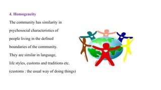 4. Homogeneity
The community has similarity in
psychosocial characteristics of
people living in the defined
boundaries of the community.
They are similar in language,
life styles, customs and traditions etc.
(customs : the usual way of doing things)
 
