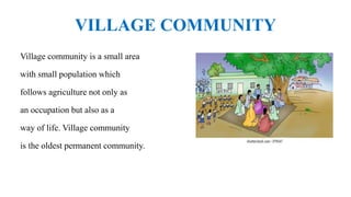 VILLAGE COMMUNITY
Village community is a small area
with small population which
follows agriculture not only as
an occupation but also as a
way of life. Village community
is the oldest permanent community.
 