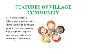 FEATURES OF VILLAGE
COMMUNITY
1. A sense of unity :
villages have a sense of unity.
All the families in the village
are united and share sorrows
& joys together. They also
unite themselves to protect
themselves from invaders.
 