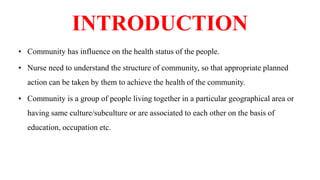 INTRODUCTION
• Community has influence on the health status of the people.
• Nurse need to understand the structure of community, so that appropriate planned
action can be taken by them to achieve the health of the community.
• Community is a group of people living together in a particular geographical area or
having same culture/subculture or are associated to each other on the basis of
education, occupation etc.
 
