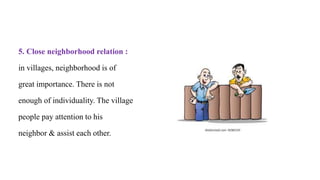 5. Close neighborhood relation :
in villages, neighborhood is of
great importance. There is not
enough of individuality. The village
people pay attention to his
neighbor & assist each other.
 