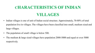 CHARACTERISTICS OF INDIAN
VILLAGES
• Indian villages is one of unit of Indian social structure. Approximately, 70-80% of total
population live in villages. The villages have been classified into small, medium sized and
large villages.
• The population of small village is below 500.
• The medium & large sized villages have population 2000-5000 and equal or over 5000
respectively.
 