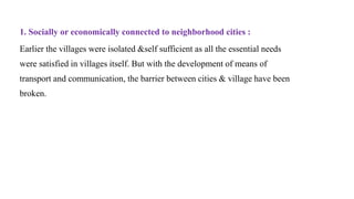 1. Socially or economically connected to neighborhood cities :
Earlier the villages were isolated &self sufficient as all the essential needs
were satisfied in villages itself. But with the development of means of
transport and communication, the barrier between cities & village have been
broken.
 